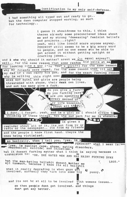 justirication is my ony  e1¢-defense.  to go. so much  { had something a1l typed out and ready but the damn computer stopped working,  for technology. .  i guess it shouldcome to this, i think theres air eady some preconcieved ideas about me and my strong "demeaning” feminist beliefs and projects. ..right? yeah, well like icould scare anyone anyway. FEMINIST stil) seems to be a big scary word to people, and no one seems mto be able to get’around it without getting uptight or cracking jores. . : and % xhx why should it matter? arent we il well.. for the same reason that some random K10 Yells at me For looking like a guy ({5 TUAT 3 giri??) for the same reason WhY MY _riends vere raped, for The same reason EPAE 111 ask My dad if I cam carry BT GUR, and for the exact fucking reason) yhy im writing enis right nov: WERE NOT EQUAL and girls are people being threatened vith abuse, their Rwxx own lives, and not too many give a fuck. NZ B0 You GIve & fuckT] 4o you fucking care?)  equal anyvay??  \every second or”,  o & 1Tfe knowinadi Sbout all theshi ) i done. i forget. yeah, and ina girl so i should STvays b tRinking o  in given a  remjnder about a1l of it, its not from v or £921098F 202 hebspaper. . 1t5" from my friends  Theyre The  and the people I wnov f1rst hand ones being victimized.  e e FETNIST e A — LSt ToRT IR 5273, 30080, 954ng @tsorders,  Cransiates to: HE ¢ D, s, OH. SHE HATES MEN AND HAS HAIRY PUCKING DYKE  BUt the man-bating buile Y uees.t  wnat it really degrading is when guys get  involved, suddenly they turn into some hig « 2  pussy,  and its not hc at all to be involved with womens fssues..  50 then people dont get involved. and things don* get any better. n 